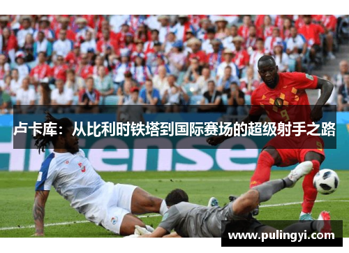 卢卡库:从比利时铁塔到国际赛场的超级射手之路 卢卡库:从比利时铁塔到国际赛场的超级射手之路